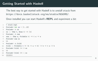 Getting Started with Haskell
The best way to get started with Haskell is to unstall stack from
https://docs.haskellstack.org/en/stable/README/.
Once installed you can start Haskell’s REPL and experiment a bit:
1 > stack repl
2 Prelude> let xs = [1..10]
3 Prelude> :t xs
4 xs :: (Num t, Enum t) => [t]
5 Prelude> :t sum
6 sum :: (Num a, Foldable t) => t a -> a
7 Prelude> sum xs
8 55
9 Prelude> :t foldl
10 foldl :: Foldable t => (b -> a -> b) -> b -> t a -> b
11 Prelude> foldl (+) 0 xs
12 55
13 Prelude> foldl (*) 1 xs
14 3628800
8
 