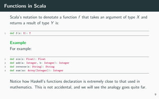 Functions in Scala
Scala’s notation to denotate a function f that takes an argument of type X and
returns a result of type Y is:
1 def f(x: X): Y
Example
For example:
1 def sin(x: Float): Float
2 def add(a: Integer, b: Integer): Integer
3 def reverse(s: String): String
4 def sum(xs: Array[Integer]): Integer
Notice how Haskell’s functions declaration is extremely close to that used in
mathematics. This is not accidental, and we will see the analogy goes quite far.
9
 