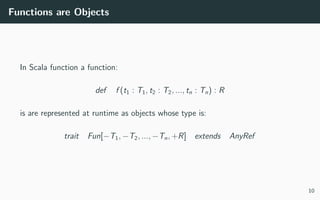 Functions are Objects
In Scala function a function:
def f (t1 : T1, t2 : T2, ..., tn : Tn) : R
is are represented at runtime as objects whose type is:
trait Fun[−T1, −T2, ..., −Tn, +R] extends AnyRef
10
 