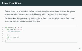 Local Functions
Some times, it is useful to deﬁne named functions that don’t pollute the global
namespace but instead are available only within a given function scope.
Scala makes this possible by deﬁning local functions, in other terms, functions
that are deﬁned inside another function.
1 def outer(x: X): Y = {
2 def inner(a: A): B = {
3 // function body
4 }
5 // ...
6 val b = inner(a)
7 // ...
8 }
11
 
