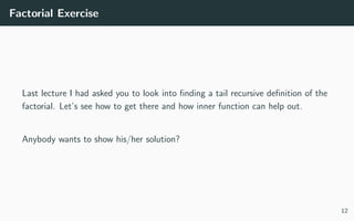 Factorial Exercise
Last lecture I had asked you to look into ﬁnding a tail recursive deﬁnition of the
factorial. Let’s see how to get there and how inner function can help out.
Anybody wants to show his/her solution?
12
 