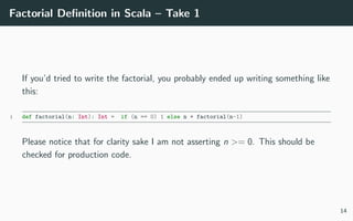 Factorial Deﬁnition in Scala – Take 1
If you’d tried to write the factorial, you probably ended up writing something like
this:
1 def factorial(n: Int): Int = if (n == 0) 1 else n * factorial(n-1)
Please notice that for clarity sake I am not asserting n >= 0. This should be
checked for production code.
14
 