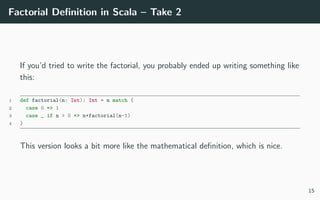 Factorial Deﬁnition in Scala – Take 2
If you’d tried to write the factorial, you probably ended up writing something like
this:
1 def factorial(n: Int): Int = n match {
2 case 0 => 1
3 case _ if n > 0 => n*factorial(n-1)
4 }
This version looks a bit more like the mathematical deﬁnition, which is nice.
15
 
