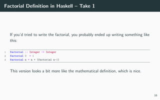 Factorial Deﬁnition in Haskell – Take 1
If you’d tried to write the factorial, you probably ended up writing something like
this:
1 factorial :: Integer -> Integer
2 factorial 0 = 1
3 factorial n = n * (factorial n-1)
This version looks a bit more like the mathematical deﬁnition, which is nice.
16
 