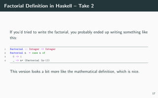 Factorial Deﬁnition in Haskell – Take 2
If you’d tried to write the factorial, you probably ended up writing something like
this:
1 factorial :: Integer -> Integer
2 factorial n = case n of
3 0 -> 1
4 _ -> n* (factorial (n-1))
This version looks a bit more like the mathematical deﬁnition, which is nice.
17
 