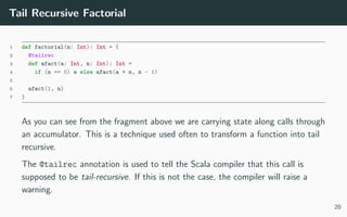 Tail Recursive Factorial
1 def factorial(n: Int): Int = {
2 @tailrec
3 def afact(a: Int, n: Int): Int =
4 if (n == 0) a else afact(a * n, n - 1)
5
6 afact(1, n)
7 }
As you can see from the fragment above we are carrying state along calls through
an accumulator. This is a technique used often to transform a function into tail
recursive.
The @tailrec annotation is used to tell the Scala compiler that this call is
supposed to be tail-recursive. If this is not the case, the compiler will raise a
warning.
20
 