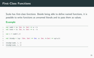 First-Class Functions
Scala has ﬁrst-class functions. Beside being able to deﬁne named functions, it is
possible to write functions as unnamed literals and to pass them as values.
Example
1 val iadd = (a: Int, b: Int) => a + b
2 val isub = (a: Int, b: Int) => a - b
3
4 val i = iadd(1,2)
5
6 val ibinOp = (op: (Int, Int) => Int, a: Int, b:Int) => op(a,b)
7
8 ibinOp(iadd, 1, 2)
9 ibinOp(isub, 1, 2)
21
 