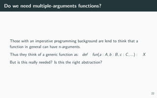 Do we need multiple-arguments functions?
Those with an imperative programming background are lend to think that a
function in general can have n-arguments.
Thus they think of a generic function as: def fun(a : A, b : B, c : C, ...) : X
But is this really needed? Is this the right abstraction?
22
 