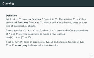 Currying
Deﬁnition
Let f : X → Y denote a function f from X to Y . The notation X → Y then
denotes all functions from X to Y . Here X and Y may be sets, types or other
kind of mathematical objects.
Given a function f : (X × Y ) → Z, where X × Y denotes the Cartesian products
of X and Y , currying constructs, or makes a new function,
curr(f ) : X → (Y → Z).
That is, curry(f ) takes an argument of type X and returns a function of type
Y → Z. uncurrying is the opposite transformation.
23
 