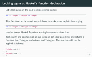 Looking again at Haskell’s function declaration
Let’s look again at the add function deﬁned earlier:
1 add :: Integer -> Integer -> Integer
This function can be re-written as follows, to make more explicit the currying:
1 add :: Integer -> (Integer -> Integer)
In other terms, Haskell functions are single-parameters functions.
Technically, the add function above takes an Integer parameter and returns a
function that Integer and returns and Integer. The function add can be
applied as follows:
1 Prelude> add 1 2
2 3
3 Prelude> (add 1) 2
4 3
24
 