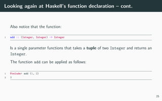 Looking again at Haskell’s function declaration – cont.
Also notice that the function:
1 add :: (Integer, Integer) -> Integer
Is a single parameter functions that takes a tuple of two Integer and returns an
Integer.
The function add can be applied as follows:
1 Prelude> add (1, 2)
2 3
25
 