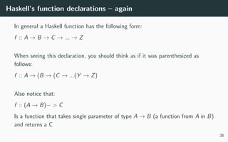 Haskell’s function declarations – again
In general a Haskell function has the following form:
f :: A → B → C → ... → Z
When seeing this declaration, you should think as if it was parenthesized as
follows:
f :: A → (B → (C → ...(Y → Z)
Also notice that:
f :: (A → B)− > C
Is a function that takes single parameter of type A → B (a function from A in B)
and returns a C
26
 