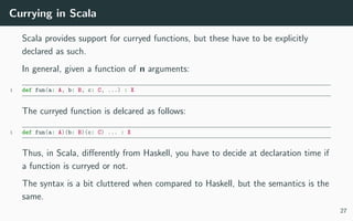 Currying in Scala
Scala provides support for curryed functions, but these have to be explicitly
declared as such.
In general, given a function of n arguments:
1 def fun(a: A, b: B, c: C, ...) : X
The curryed function is delcared as follows:
1 def fun(a: A)(b: B)(c: C) ... : X
Thus, in Scala, diﬀerently from Haskell, you have to decide at declaration time if
a function is curryed or not.
The syntax is a bit cluttered when compared to Haskell, but the semantics is the
same.
27
 