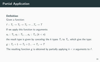 Partial Application
Deﬁnition
Given a function:
f :: T1 → T2 → T3 → ...Tn → T
If we apply this function to arguments:
e1 :: T1, e2 :: T2, ..., ek :: Tk, (k < n)
the result type is given by canceling the k types T1 to Tk, which give the type:
g :: Tk + 1 → Tk + 2... → Tn → T
The resulting function g is obtained by partially applying k < n arguments to f .
29
 