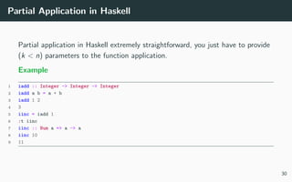 Partial Application in Haskell
Partial application in Haskell extremely straightforward, you just have to provide
(k < n) parameters to the function application.
Example
1 iadd :: Integer -> Integer -> Integer
2 iadd a b = a + b
3 iadd 1 2
4 3
5 iinc = iadd 1
6 :t iinc
7 iinc :: Num a => a -> a
8 iinc 10
9 11
30
 