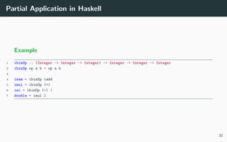 Partial Application in Haskell
Example
1 ibinOp :: (Integer -> Integer -> Integer) -> Integer -> Integer -> Integer
2 ibinOp op a b = op a b
3
4 isum = ibinOp iadd
5 imul = ibinOp (*)
6 inc = ibinOp (+) 1
7 double = imul 2
31
 