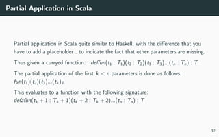 Partial Application in Scala
Partial application in Scala quite similar to Haskell, with the diﬀerence that you
have to add a placeholder to indicate the fact that other parameters are missing.
Thus given a curryed function: deﬀun(t1 : T1)(t2 : T2)(t3 : T3)...(tn : Tn) : T
The partial application of the ﬁrst k < n parameters is done as follows:
fun(t1)(t2)(t3)...(tk)T
This evaluates to a function with the following signature:
defafun(tk + 1 : Tk + 1)(tk + 2 : Tk + 2)...(tn : Tn) : T
32
 