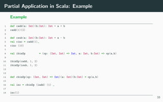 Partial Application in Scala: Example
Example
1 def cadd(a: Int)(b:Int): Int = a + b
2 cadd(1)(2)
3
4 def csub(a: Int)(b:Int): Int = a - b
5 val cinc = cadd(1)_
6 cinc (10)
7
8 val ibinOp = (op: (Int, Int) => Int, a: Int, b:Int) => op(a,b)
9
10 ibinOp(cadd, 1, 2)
11 ibinOp(isub, 1, 2)
12
13
14 def cbinOp(op: (Int, Int) => Int)(a: Int)(b:Int) = op(a,b)
15
16 val inc = cbinOp (iadd) (1) _
17
18 inc(1)
33
 