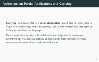 Reﬂections on Partial Applications and Currying
Currying is instrumental for Partial Application, but it also has other uses in
Scala to introduce high level abstractions, such as new control ﬂow that seem as
if they were built-in the language.
Partial application is extremely useful in library design and in higher-order
programming. You can use partially-applied higher-order functions to easily
customize behaviour of your code and of libraries.
34
 