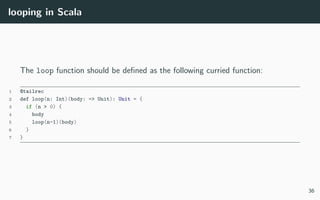 looping in Scala
The loop function should be deﬁned as the following curried function:
1 @tailrec
2 def loop(n: Int)(body: => Unit): Unit = {
3 if (n > 0) {
4 body
5 loop(n-1)(body)
6 }
7 }
36
 
