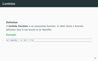 Lambdas
Deﬁnition
A lambda function is an anonymous function, in other terms a function
deﬁnition that is not bound to an identiﬁer.
Example
1 val timesTwo = (a: Int) => 2*a
37
 