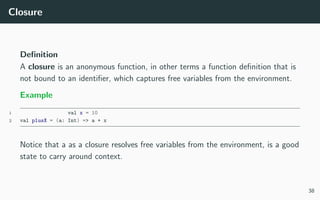 Closure
Deﬁnition
A closure is an anonymous function, in other terms a function deﬁnition that is
not bound to an identiﬁer, which captures free variables from the environment.
Example
1 val x = 10
2 val plusX = (a: Int) => a + x
Notice that a as a closure resolves free variables from the environment, is a good
state to carry around context.
38
 