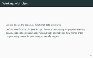 Working with Lists
List are one of the canonical functional data structures.
Let’s explore Scala’s List (see https://www.scala-lang.org/api/current/
scala/collection/immutable/List.html) and let’s see how higher order
programming makes list processing extremely elegant.
39
 
