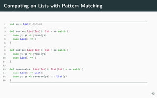 Computing on Lists with Pattern Matching
1 val xs = List(1,2,3,4)
2
3 def sum(xs: List[Int]): Int = xs match {
4 case y::ys => y+sum(ys)
5 case List() => 0
6 }
7
8 def mul(xs: List[Int]): Int = xs match {
9 case y::ys => y*mul(ys)
10 case List() => 1
11 }
12
13 def reverse(xs: List[Int]): List[Int] = xs match {
14 case List() => List()
15 case y::ys => reverse(ys) ::: List(y)
16 }
40
 