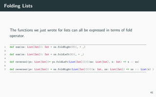 Folding Lists
The functions we just wrote for lists can all be expressed in terms of fold
operator.
1 def sum(xs: List[Int]): Int = xs.foldRight(0)(_ + _)
2
3 def sum(xs: List[Int]): Int = xs.foldLeft(0)(_ + _)
4
5 def reversel(ys: List[Int])= ys.foldLeft(List[Int]())((xs: List[Int], x: Int) => x :: xs)
6
7 def reverser(ys: List[Int]) = zs.foldRight(List[Int]())((x: Int, xs: List[Int]) => xs ::: List(x) )
41
 