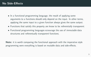 No Side-Eﬀects
• In a functional programming language, the result of applying some
arguments to a functions should only depend on the input. In other terms,
applying the same input to a given function always gives the same output.
• Functions that satisfy this property are know to be referentially transparent.
• Functional programming languages ecnourage the use of immutable data
structures and referentually transparent functions.
Note: it is worth comparing the functional approach with the imperative style
programming were everything is based on mutable data and side-eﬀects.
5
 