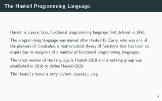 The Haskell Programming Language
Haskell is a pure, lazy, functional programming language ﬁrst deﬁned in 1990.
The programming language was named after Haskell B. Curry, who was one of
the pioneers of λ-calculus, a mathematical theory of functions that has been an
inspiration to designers of a number of functional programming languages.
The latest version of the language is Haskell-2010 and a working group was
established in 2016 to deﬁne Haskell-2020.
The Haskell’s home is http://www.haskell.org
6
 