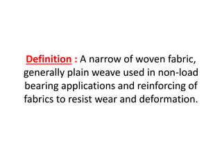Definition : A narrow of woven fabric,
generally plain weave used in non-load
bearing applications and reinforcing of
fabrics to resist wear and deformation.