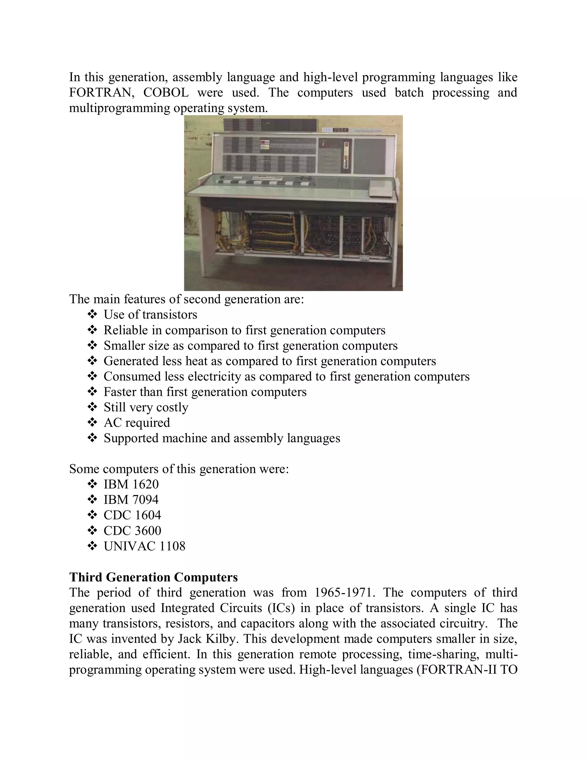 In this generation, assembly language and high-level programming languages like
FORTRAN, COBOL were used. The computers used batch processing and
multiprogramming operating system.
The main features of second generation are:
 Use of transistors
 Reliable in comparison to first generation computers
 Smaller size as compared to first generation computers
 Generated less heat as compared to first generation computers
 Consumed less electricity as compared to first generation computers
 Faster than first generation computers
 Still very costly
 AC required
 Supported machine and assembly languages
Some computers of this generation were:
 IBM 1620
 IBM 7094
 CDC 1604
 CDC 3600
 UNIVAC 1108
Third Generation Computers
The period of third generation was from 1965-1971. The computers of third
generation used Integrated Circuits (ICs) in place of transistors. A single IC has
many transistors, resistors, and capacitors along with the associated circuitry. The
IC was invented by Jack Kilby. This development made computers smaller in size,
reliable, and efficient. In this generation remote processing, time-sharing, multi-
programming operating system were used. High-level languages (FORTRAN-II TO
 