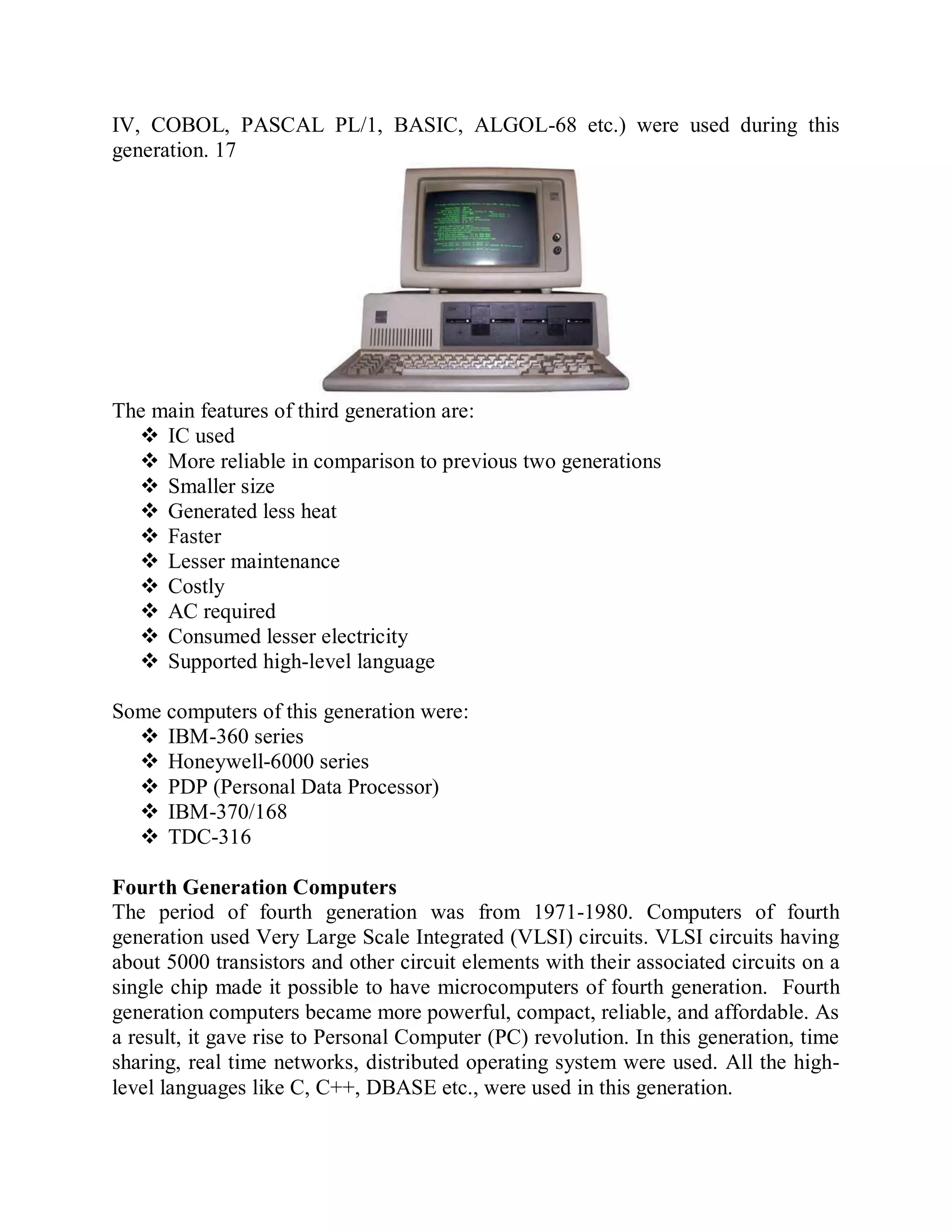 IV, COBOL, PASCAL PL/1, BASIC, ALGOL-68 etc.) were used during this
generation. 17
The main features of third generation are:
 IC used
 More reliable in comparison to previous two generations
 Smaller size
 Generated less heat
 Faster
 Lesser maintenance
 Costly
 AC required
 Consumed lesser electricity
 Supported high-level language
Some computers of this generation were:
 IBM-360 series
 Honeywell-6000 series
 PDP (Personal Data Processor)
 IBM-370/168
 TDC-316
Fourth Generation Computers
The period of fourth generation was from 1971-1980. Computers of fourth
generation used Very Large Scale Integrated (VLSI) circuits. VLSI circuits having
about 5000 transistors and other circuit elements with their associated circuits on a
single chip made it possible to have microcomputers of fourth generation. Fourth
generation computers became more powerful, compact, reliable, and affordable. As
a result, it gave rise to Personal Computer (PC) revolution. In this generation, time
sharing, real time networks, distributed operating system were used. All the high-
level languages like C, C++, DBASE etc., were used in this generation.
 