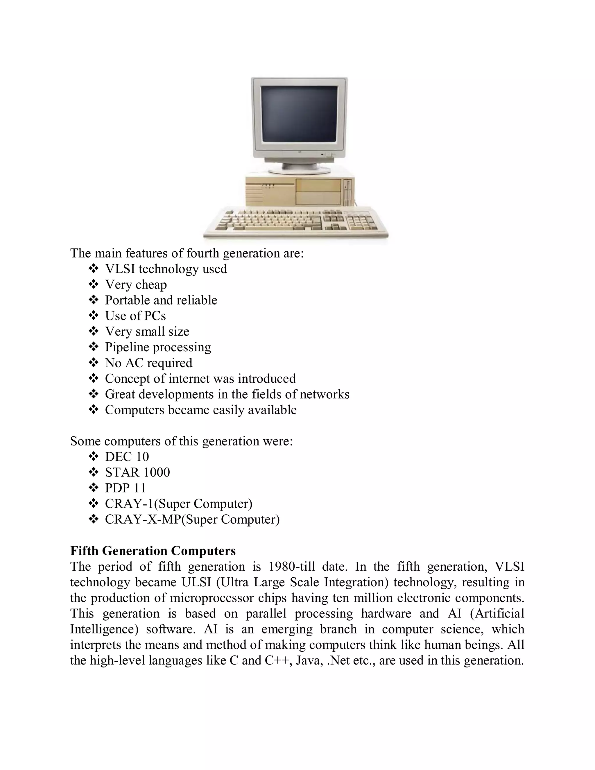 The main features of fourth generation are:
 VLSI technology used
 Very cheap
 Portable and reliable
 Use of PCs
 Very small size
 Pipeline processing
 No AC required
 Concept of internet was introduced
 Great developments in the fields of networks
 Computers became easily available
Some computers of this generation were:
 DEC 10
 STAR 1000
 PDP 11
 CRAY-1(Super Computer)
 CRAY-X-MP(Super Computer)
Fifth Generation Computers
The period of fifth generation is 1980-till date. In the fifth generation, VLSI
technology became ULSI (Ultra Large Scale Integration) technology, resulting in
the production of microprocessor chips having ten million electronic components.
This generation is based on parallel processing hardware and AI (Artificial
Intelligence) software. AI is an emerging branch in computer science, which
interprets the means and method of making computers think like human beings. All
the high-level languages like C and C++, Java, .Net etc., are used in this generation.
 
