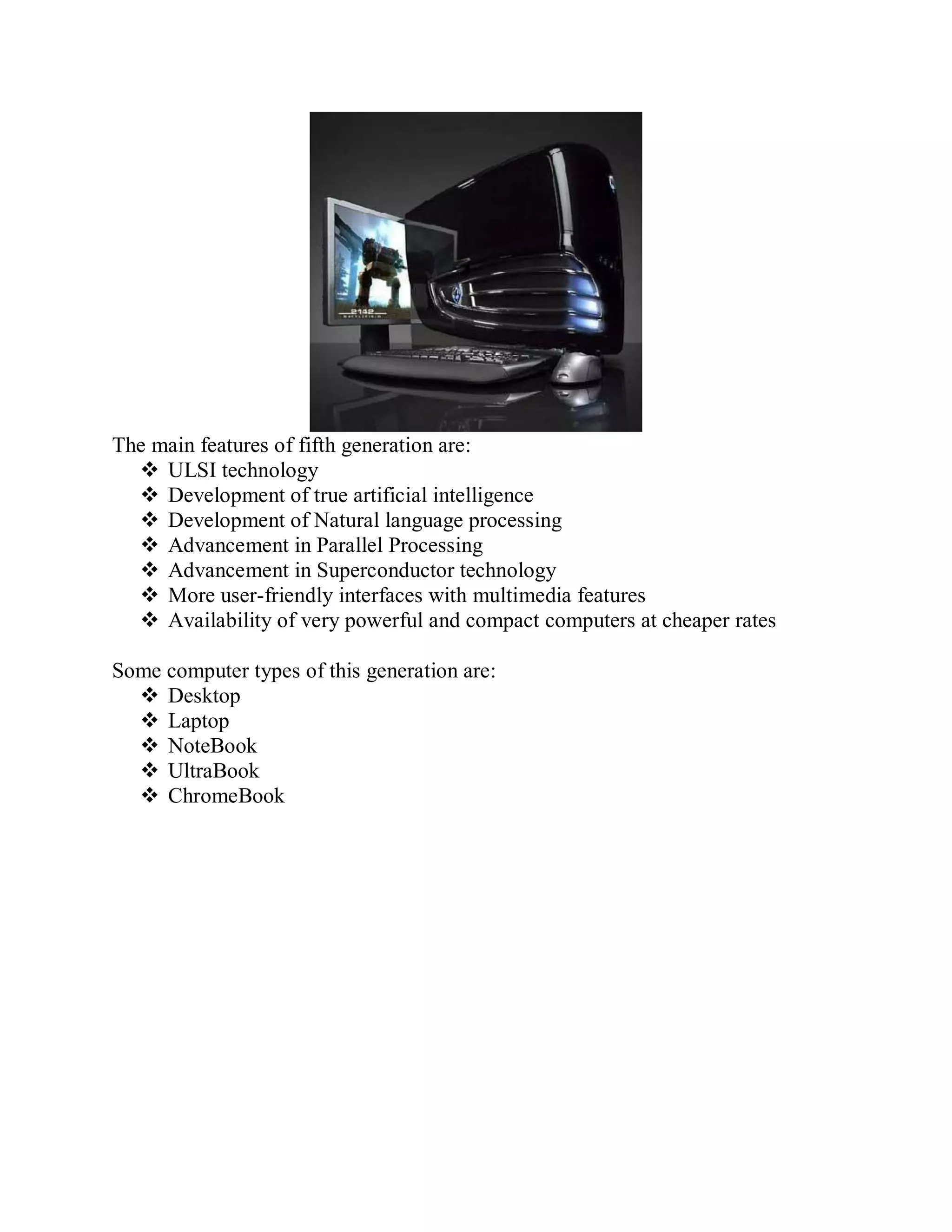 The main features of fifth generation are:
 ULSI technology
 Development of true artificial intelligence
 Development of Natural language processing
 Advancement in Parallel Processing
 Advancement in Superconductor technology
 More user-friendly interfaces with multimedia features
 Availability of very powerful and compact computers at cheaper rates
Some computer types of this generation are:
 Desktop
 Laptop
 NoteBook
 UltraBook
 ChromeBook
 
