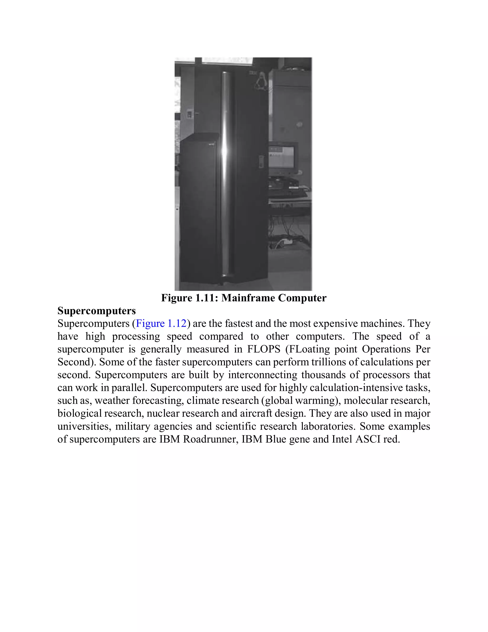 Figure 1.11: Mainframe Computer
Supercomputers
Supercomputers (Figure 1.12) are the fastest and the most expensive machines. They
have high processing speed compared to other computers. The speed of a
supercomputer is generally measured in FLOPS (FLoating point Operations Per
Second). Some of the faster supercomputers can perform trillions of calculations per
second. Supercomputers are built by interconnecting thousands of processors that
can work in parallel. Supercomputers are used for highly calculation-intensive tasks,
such as, weather forecasting, climate research (global warming), molecular research,
biological research, nuclear research and aircraft design. They are also used in major
universities, military agencies and scientific research laboratories. Some examples
of supercomputers are IBM Roadrunner, IBM Blue gene and Intel ASCI red.
 