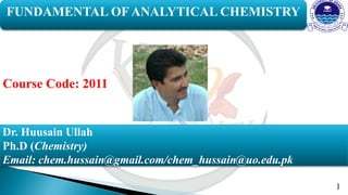 1
FUNDAMENTAL OF ANALYTICAL CHEMISTRY
Dr. Huusain Ullah
Ph.D (Chemistry)
Email: chem.hussain@gmail.com/chem_hussain@uo.edu.pk
Course Code: 2011
 