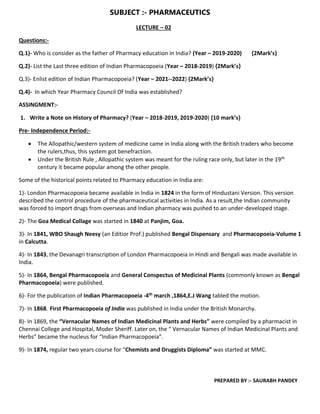 SUBJECT :- PHARMACEUTICS
PREPARED BY :- SAURABH PANDEY
LECTURE – 02
Questions:-
Q.1)- Who is consider as the father of Pharmacy education in India? (Year – 2019-2020) {2Mark’s}
Q.2)- List the Last three edition of Indian Pharmacopoeia (Year – 2018-2019) {2Mark’s}
Q.3)- Enlist edition of Indian Pharmacopoeia? (Year – 2021--2022) {2Mark’s}
Q.4)- In which Year Pharmacy Council Of India was established?
ASSINGMENT:-
1. Write a Note on History of Pharmacy? (Year – 2018-2019, 2019-2020) {10 mark’s}
Pre- Independence Period:-
 The Allopathic/western system of medicine came in India along with the British traders who become
the rulers,thus, this system got benefraction.
 Under the British Rule , Allopathic system was meant for the ruling race only, but later in the 19th
century it became popular among the other people.
Some of the historical points related to Pharmacy education in India are:
1)- London Pharmacopoeia became available in India in 1824 in the form of Hindustani Version. This version
described the control procedure of the pharmaceutical activities in India. As a result,the Indian community
was forced to import drugs from overseas and Indian pharmacy was pushed to an under-developed stage.
2)- The Goa Medical Collage was started in 1840 at Panjim, Goa.
3)- In 1841, WBO Shaugh Neesy (an Editior Prof.) published Bengal Dispensary and Pharmacopoeia-Volume 1
in Calcutta.
4)- In 1843, the Devanagri transcription of London Pharmacopoeia in Hindi and Bengali was made available in
India.
5)- In 1864, Bengal Pharmacopoeia and General Conspectus of Medicinal Plants (commonly known as Bengal
Pharmacopoeia) were published.
6)- For the publication of Indian Pharmacopoeia -4th march ,1864,E.J Wang tabled the motion.
7)- In 1868, First Pharmacopoeia of India was published in India under the British Monarchy.
8)- In 1869, the “Vernacular Names of Indian Medicinal Plants and Herbs” were compiled by a pharmacist in
Chennai College and Hospital, Moder Sheriff. Later on, the “ Vernacular Names of Indian Medicinal Plants and
Herbs” became the nucleus for “Indian Pharmacopoeia”.
9)- In 1874, regular two years course for “Chemists and Druggists Diploma” was started at MMC.
 