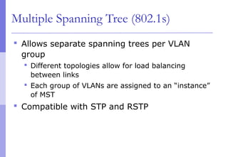 Multiple Spanning Tree (802.1s)
 Allows separate spanning trees per VLAN
group
 Different topologies allow for load balancing
between links
 Each group of VLANs are assigned to an “instance”
of MST
 Compatible with STP and RSTP
 
