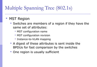 Multiple Spanning Tree (802.1s)
 MST Region
 Switches are members of a region if they have the
same set of attributes:
 MST configuration name
 MST configuration revision
 Instance-to-VLAN mapping
 A digest of these attributes is sent inside the
BPDUs for fast comparison by the switches
 One region is usually sufficient
 