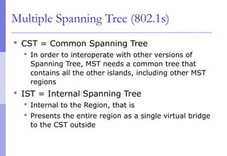 Multiple Spanning Tree (802.1s)
 CST = Common Spanning Tree
 In order to interoperate with other versions of
Spanning Tree, MST needs a common tree that
contains all the other islands, including other MST
regions
 IST = Internal Spanning Tree
 Internal to the Region, that is
 Presents the entire region as a single virtual bridge
to the CST outside
 