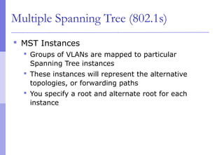 Multiple Spanning Tree (802.1s)
 MST Instances
 Groups of VLANs are mapped to particular
Spanning Tree instances
 These instances will represent the alternative
topologies, or forwarding paths
 You specify a root and alternate root for each
instance
 