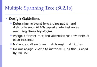 Multiple Spanning Tree (802.1s)
 Design Guidelines
 Determine relevant forwarding paths, and
distribute your VLANs equally into instances
matching these topologies
 Assign different root and alternate root switches to
each instance
 Make sure all switches match region attributes
 Do not assign VLANs to instance 0, as this is used
by the IST
 