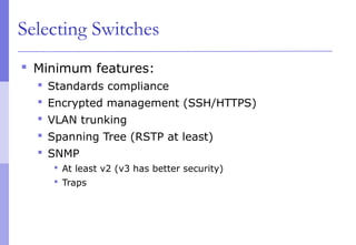 Selecting Switches
 Minimum features:
 Standards compliance
 Encrypted management (SSH/HTTPS)
 VLAN trunking
 Spanning Tree (RSTP at least)
 SNMP
 At least v2 (v3 has better security)
 Traps
 