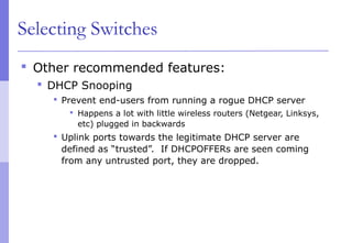 Selecting Switches
 Other recommended features:
 DHCP Snooping
 Prevent end-users from running a rogue DHCP server
 Happens a lot with little wireless routers (Netgear, Linksys,
etc) plugged in backwards
 Uplink ports towards the legitimate DHCP server are
defined as “trusted”. If DHCPOFFERs are seen coming
from any untrusted port, they are dropped.
 