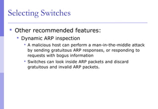 Selecting Switches
 Other recommended features:
 Dynamic ARP inspection
 A malicious host can perform a man-in-the-middle attack
by sending gratuitous ARP responses, or responding to
requests with bogus information
 Switches can look inside ARP packets and discard
gratuitous and invalid ARP packets.
 
