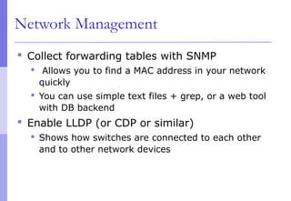 Network Management
 Collect forwarding tables with SNMP
 Allows you to find a MAC address in your network
quickly
 You can use simple text files + grep, or a web tool
with DB backend
 Enable LLDP (or CDP or similar)
 Shows how switches are connected to each other
and to other network devices
 