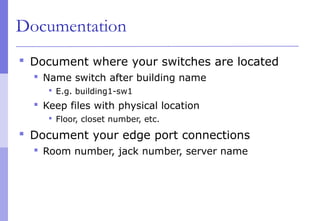 Documentation
 Document where your switches are located
 Name switch after building name
 E.g. building1-sw1
 Keep files with physical location
 Floor, closet number, etc.
 Document your edge port connections
 Room number, jack number, server name
 