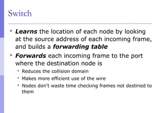 Switch
 Learns the location of each node by looking
at the source address of each incoming frame,
and builds a forwarding table
 Forwards each incoming frame to the port
where the destination node is
 Reduces the collision domain
 Makes more efficient use of the wire
 Nodes don’t waste time checking frames not destined to
them
 